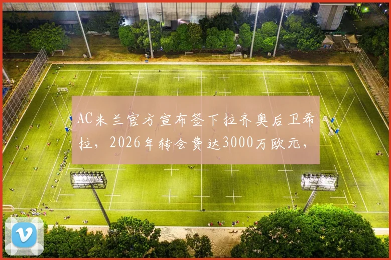AC米兰官方宣布签下拉齐奥后卫希拉，2026年转会费达3000万欧元，新赛季阵容补强引关注