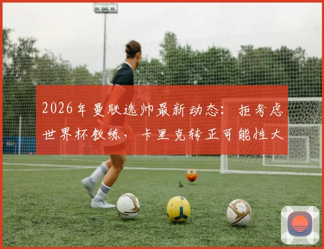 2026年曼联选帅最新动态:拒考虑世界杯教练,卡里克转正可能性大增,详解红魔选帅标准
