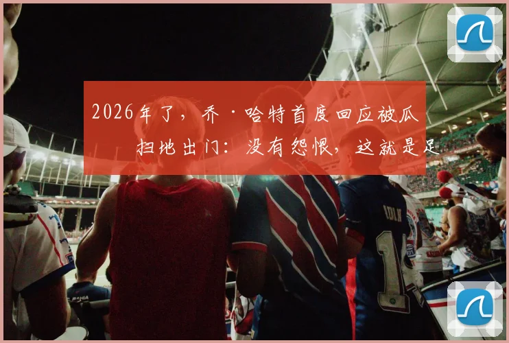 2026年了，乔·哈特首度回应被瓜帅扫地出门：没有怨恨，这就是足球的残酷与魅力