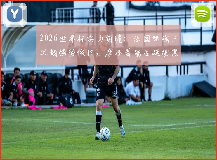 2026世界杯实力前瞻：法国锋线三叉戟强势依旧，摩洛哥能否延续黑马传奇再创非洲历史？