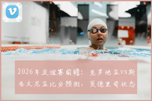 2026年友谊赛前瞻：克罗地亚vs斯洛文尼亚比分预测，莫德里奇状态成焦点，斯洛文尼亚战术解析