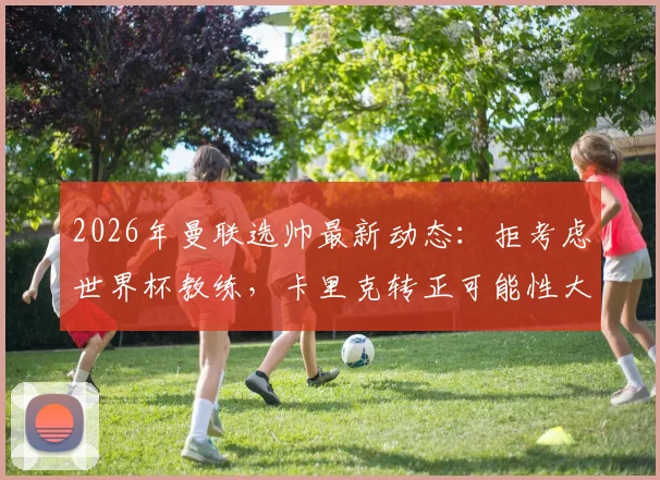 2026年曼联选帅最新动态：拒考虑世界杯教练，卡里克转正可能性大增，详解红魔选帅标准