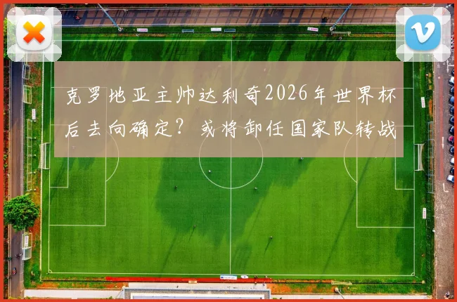 克罗地亚主帅达利奇2026年世界杯后去向确定？或将卸任国家队转战阿联酋俱乐部执教