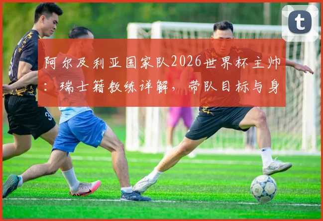 阿尔及利亚国家队2026世界杯主帅：瑞士籍教练详解，带队目标与身份认同深度访谈