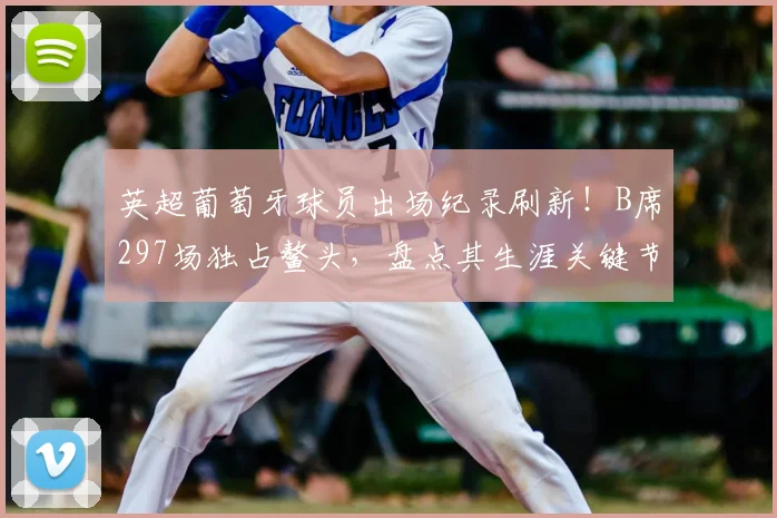 英超葡萄牙球员出场纪录刷新！B席297场独占鳌头，盘点其生涯关键节点与里程碑