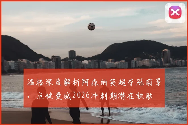 温格深度解析阿森纳英超夺冠前景,点破曼城2026冲刺期潜在软肋