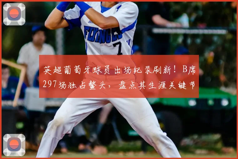 英超葡萄牙球员出场纪录刷新!B席297场独占鳌头,盘点其生涯关键节点与里程碑