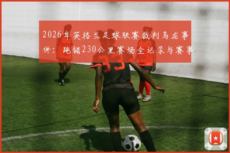 2026年英格兰足球联赛裁判乌龙事件：跑错230公里赛场全记录与赛事组织防错指南