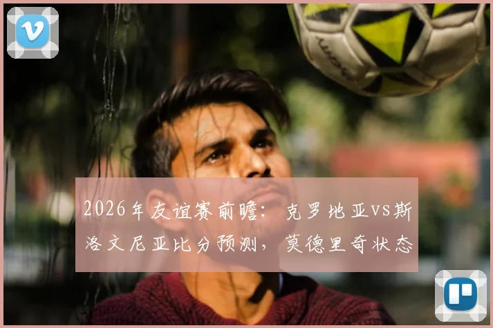 2026年友谊赛前瞻:克罗地亚vs斯洛文尼亚比分预测,莫德里奇状态成焦点,斯洛文尼亚战术解析