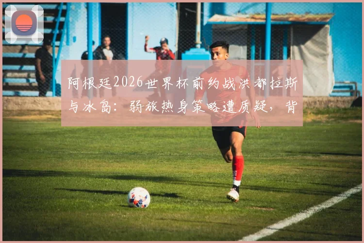 阿根廷2026世界杯前约战洪都拉斯与冰岛：弱旅热身策略遭质疑，背后战术考量深度解读