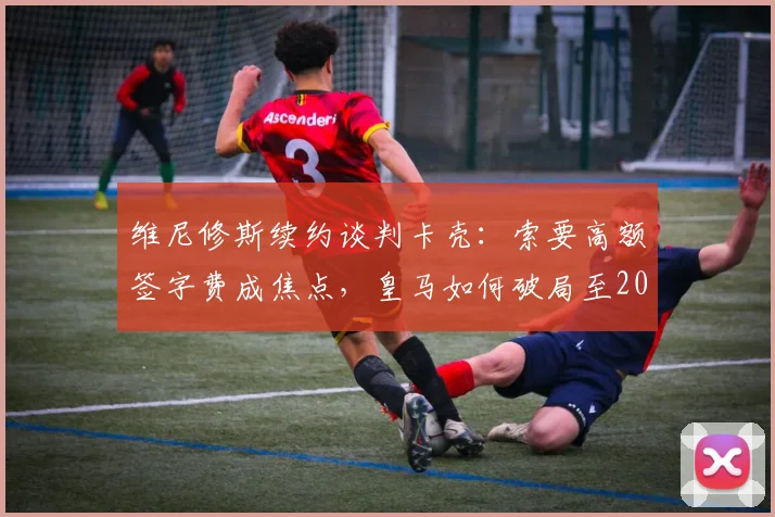 维尼修斯续约谈判卡壳：索要高额签字费成焦点，皇马如何破局至2026年？