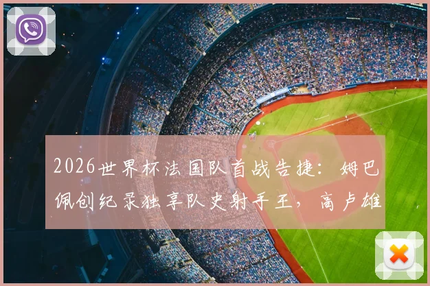 2026世界杯法国队首战告捷:姆巴佩创纪录独享队史射手王,高卢雄鸡3-1力克塞内加尔