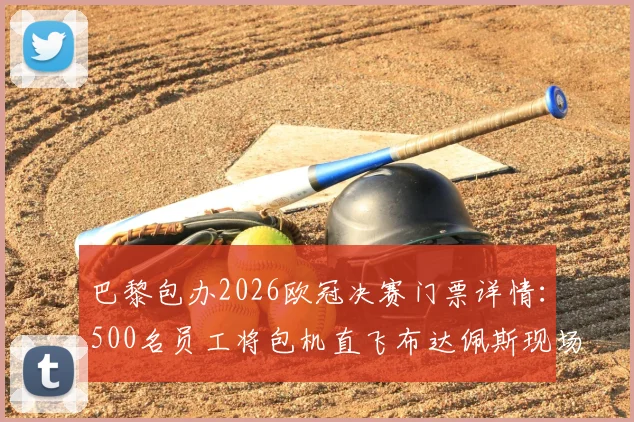 巴黎包办2026欧冠决赛门票详情:500名员工将包机直飞布达佩斯现场助威,揭秘内部观赛福利与行程