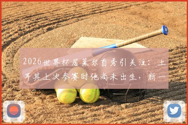 2026世界杯居莱尔首秀引关注：土耳其上次参赛时他尚未出生，新一代核心如何扛旗？