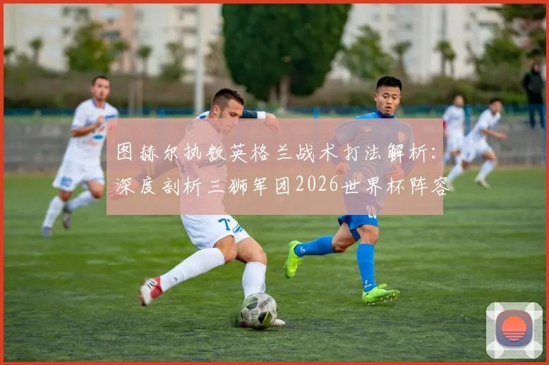图赫尔执教英格兰战术打法解析：深度剖析三狮军团2026世界杯阵容、阵型及夺冠前景，足球能回家吗？