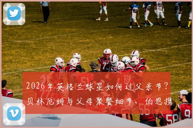 2026年英格兰球星如何过父亲节？贝林厄姆与父母聚餐细节，伯恩携家人观看演出全记录