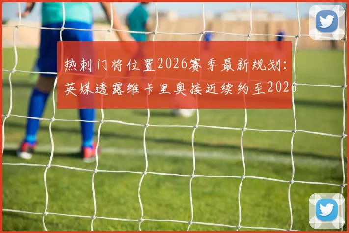 热刺门将位置2026赛季最新规划：英媒透露维卡里奥接近续约至2026年，新赛季将锁定一门主力