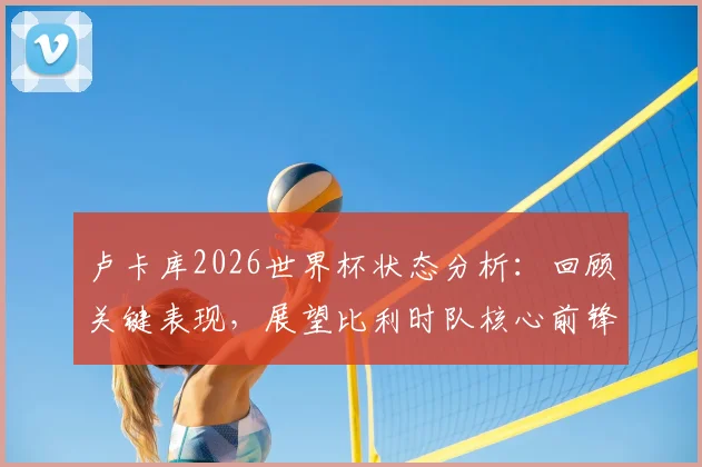 卢卡库2026世界杯状态分析：回顾关键表现，展望比利时队核心前锋如何挺身而出