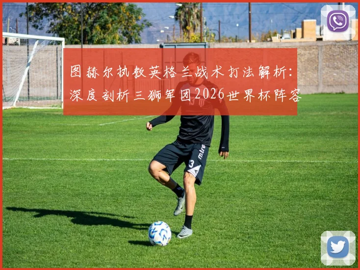 图赫尔执教英格兰战术打法解析:深度剖析三狮军团2026世界杯阵容、阵型及夺冠前景,足球能回家吗?
