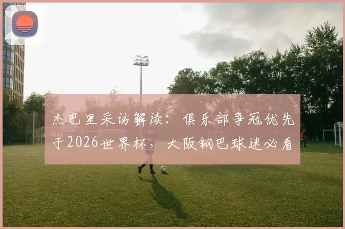 杰巴里采访解读:俱乐部争冠优先于2026世界杯,大阪钢巴球迷必看的球员心声