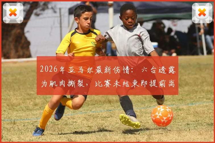 2026年亚马尔最新伤情：六台透露为肌肉撕裂，比赛未结束即提前离场，详细情况分析