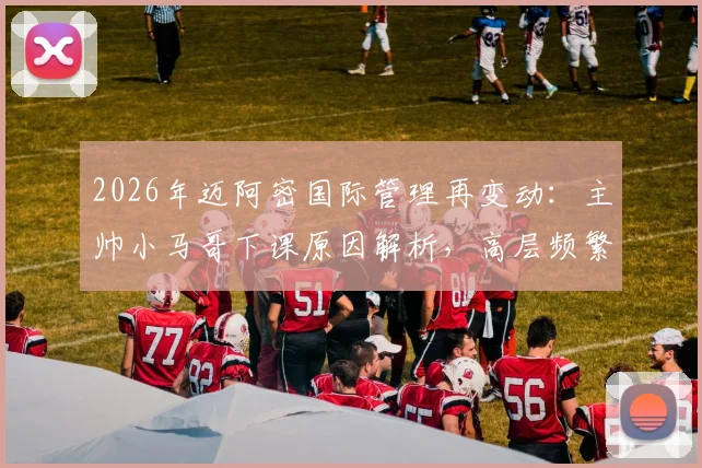 2026年迈阿密国际管理再变动：主帅小马哥下课原因解析，高层频繁换人风格引热议