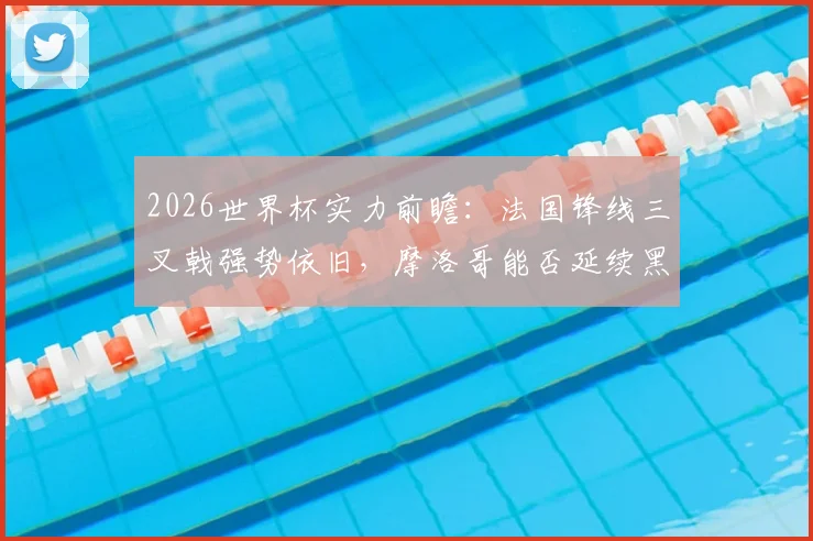 2026世界杯实力前瞻：法国锋线三叉戟强势依旧，摩洛哥能否延续黑马传奇再创非洲历史？