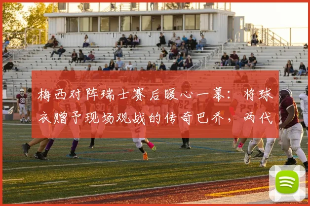梅西对阵瑞士赛后暖心一幕：将球衣赠予现场观战的传奇巴乔，两代巨星惺惺相惜