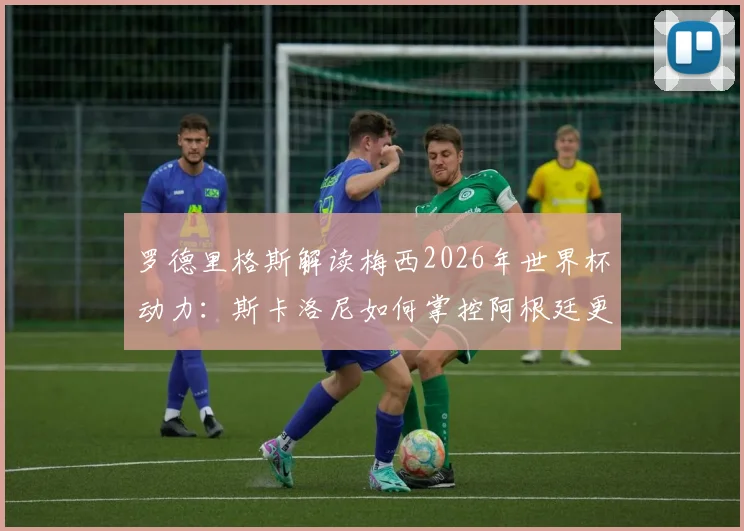 罗德里格斯解读梅西2026年世界杯动力:斯卡洛尼如何掌控阿根廷更衣室管理艺术