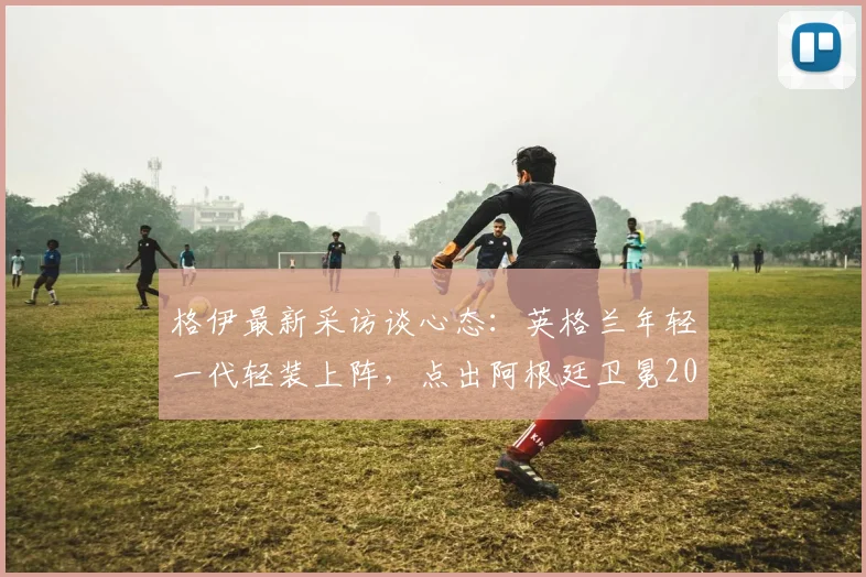 格伊最新采访谈心态:英格兰年轻一代轻装上阵,点出阿根廷卫冕2026世界杯的巨大压力