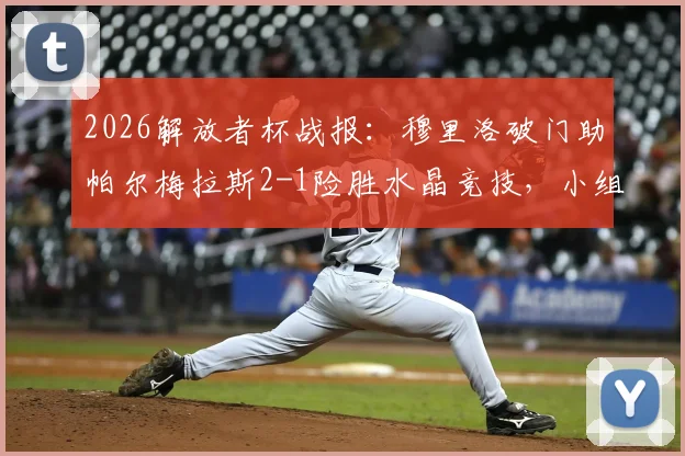 2026解放者杯战报:穆里洛破门助帕尔梅拉斯2-1险胜水晶竞技,小组出线形势分析与全场回放