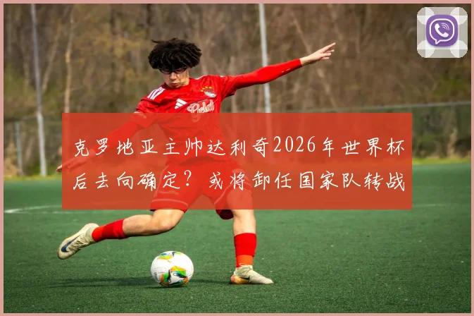 克罗地亚主帅达利奇2026年世界杯后去向确定？或将卸任国家队转战阿联酋俱乐部执教