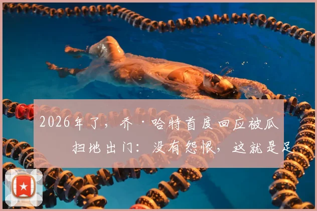 2026年了，乔·哈特首度回应被瓜帅扫地出门：没有怨恨，这就是足球的残酷与魅力