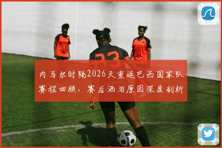 内马尔时隔2026天重返巴西国家队赛程回顾，赛后洒泪原因深度剖析与个人状态解读
