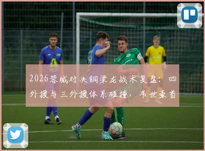 2026蓉城对决铜梁龙战术复盘：四外援与三外援体系碰撞，韦世豪首发作用关键，向余望替补价值几何