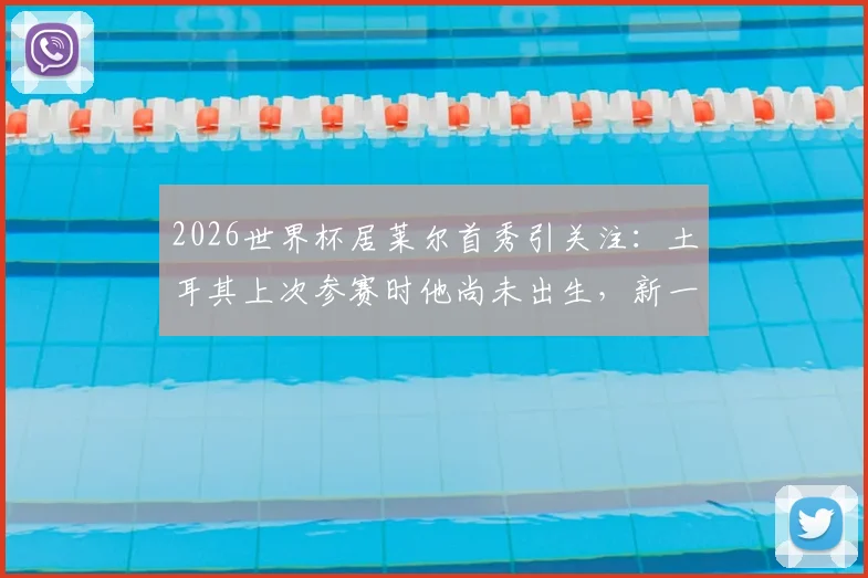 2026世界杯居莱尔首秀引关注:土耳其上次参赛时他尚未出生,新一代核心如何扛旗?