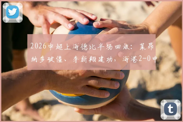 2026中超上海德比半场回放:莱昂纳多破僵、李新翔建功,海港2-0申花,进球分析与比赛看点