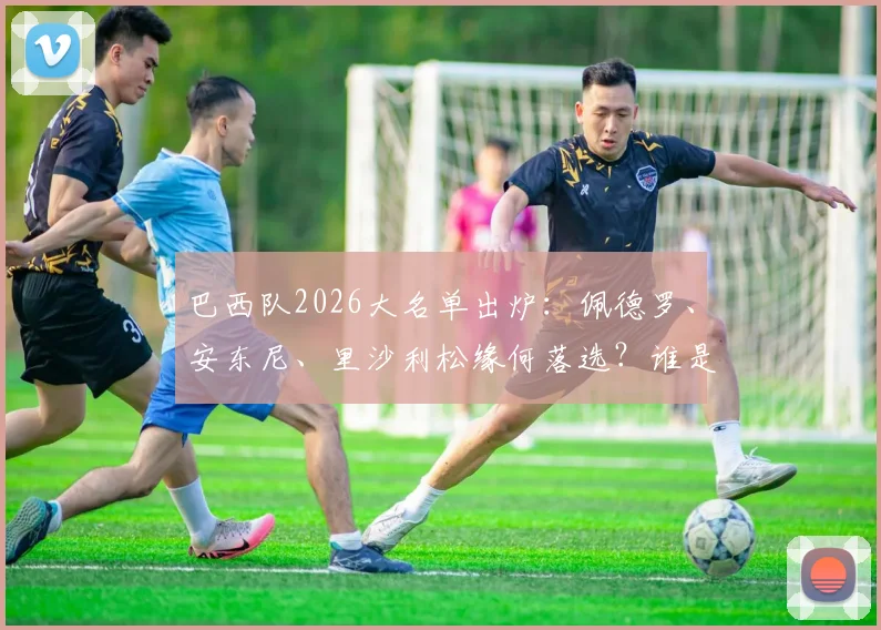 巴西队2026大名单出炉:佩德罗、安东尼、里沙利松缘何落选?谁是最令人惋惜的失意者?