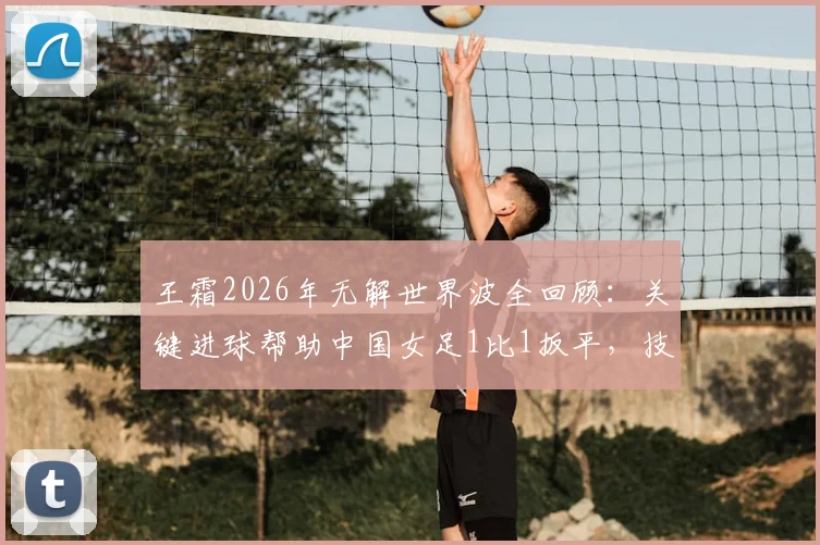 王霜2026年无解世界波全回顾:关键进球帮助中国女足1比1扳平,技术分析与比赛集锦