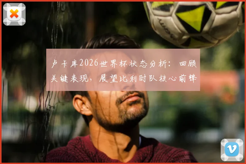 卢卡库2026世界杯状态分析:回顾关键表现,展望比利时队核心前锋如何挺身而出