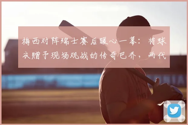 梅西对阵瑞士赛后暖心一幕:将球衣赠予现场观战的传奇巴乔,两代巨星惺惺相惜