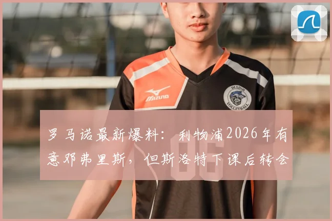 罗马诺最新爆料:利物浦2026年有意邓弗里斯,但斯洛特下课后转会策略或有重大调整,附球员特点分析