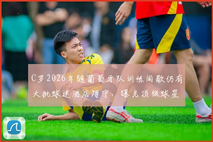 C罗2026年随葡萄牙队训练间歇仍有大批球迷酒店蹲守，曝光顶级球星日常行程与球迷追星秘诀