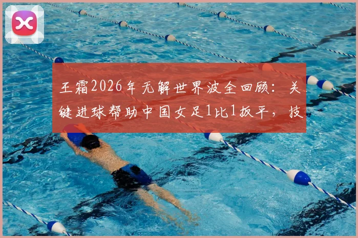 王霜2026年无解世界波全回顾：关键进球帮助中国女足1比1扳平，技术分析与比赛集锦