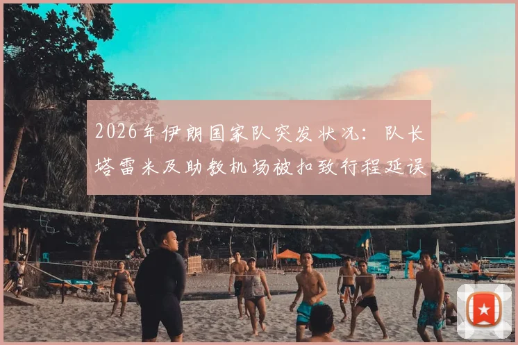 2026年伊朗国家队突发状况：队长塔雷米及助教机场被扣致行程延误，球队备战计划受阻