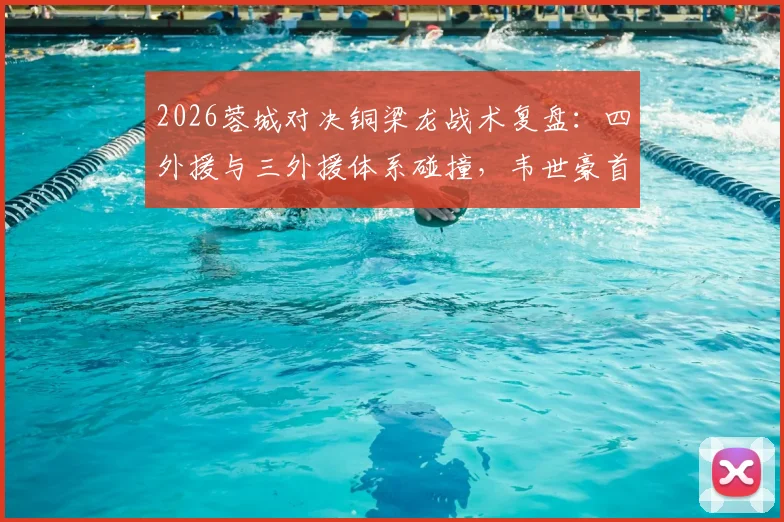 2026蓉城对决铜梁龙战术复盘:四外援与三外援体系碰撞,韦世豪首发作用关键,向余望替补价值几何