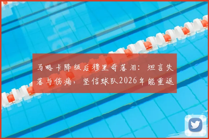 马略卡降级后穆里奇落泪:坦言失落与伤痛,坚信球队2026年能重返应有位置