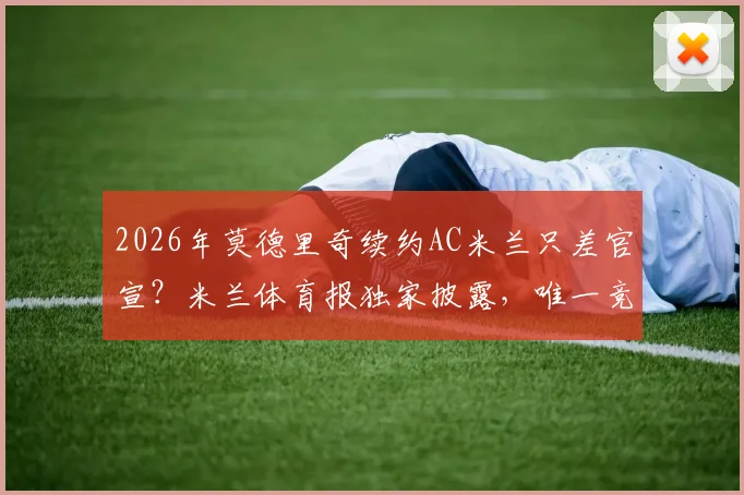 2026年莫德里奇续约AC米兰只差官宣？米兰体育报独家披露，唯一竞争者萨格勒布迪纳摩详情解读