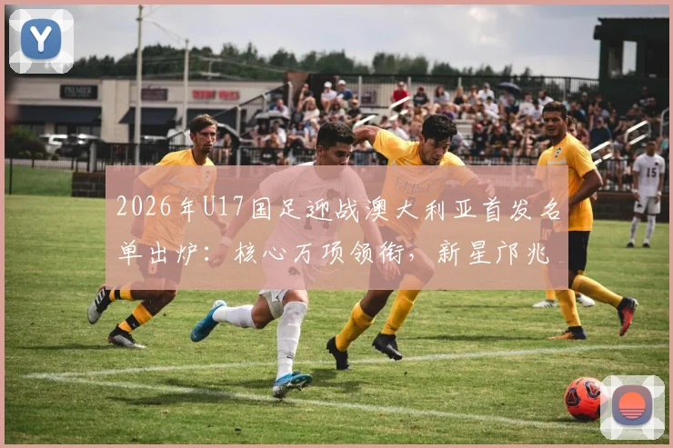 2026年U17国足迎战澳大利亚首发名单出炉:核心万项领衔,新星邝兆镭、帅惟浩关键在列,比赛看点全解析