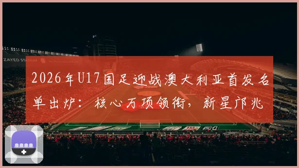 2026年U17国足迎战澳大利亚首发名单出炉：核心万项领衔，新星邝兆镭、帅惟浩关键在列，比赛看点全解析